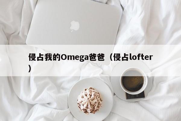 侵占我的Omega爸爸(侵占lofter)