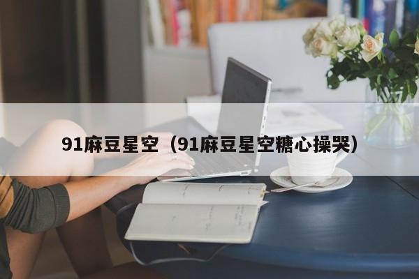 91麻豆星空(91麻豆星空糖心操哭)