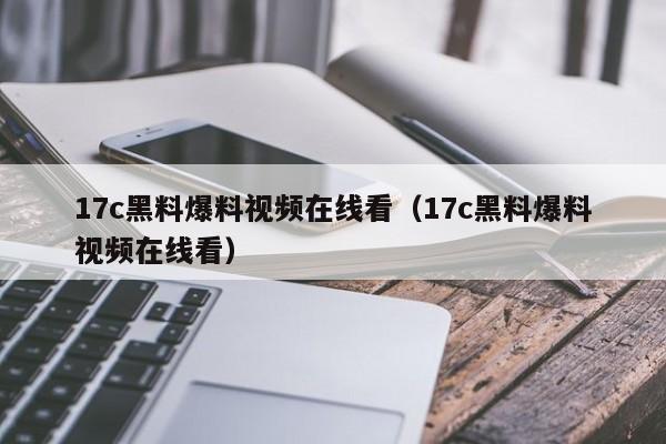 17c黑料爆料视频在线看(17c黑料爆料视频在线看)