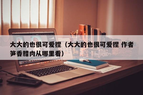 大大的也很可爱捏(大大的也很可爱捏 作者笋香腊肉从哪里看)