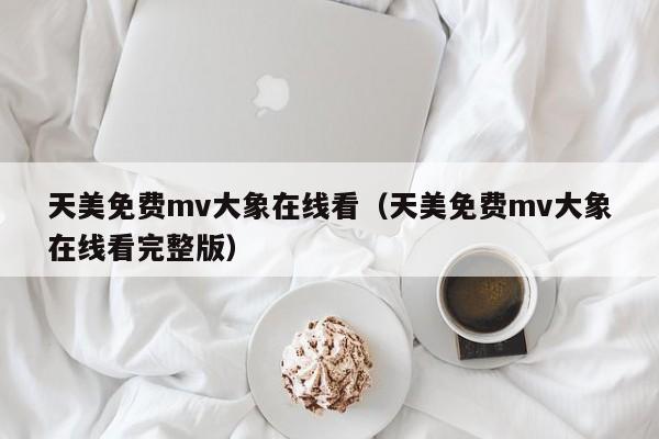 天美免费mv大象在线看(天美免费mv大象在线看完整版)
