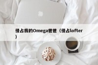 侵占我的Omega爸爸（侵占lofter）